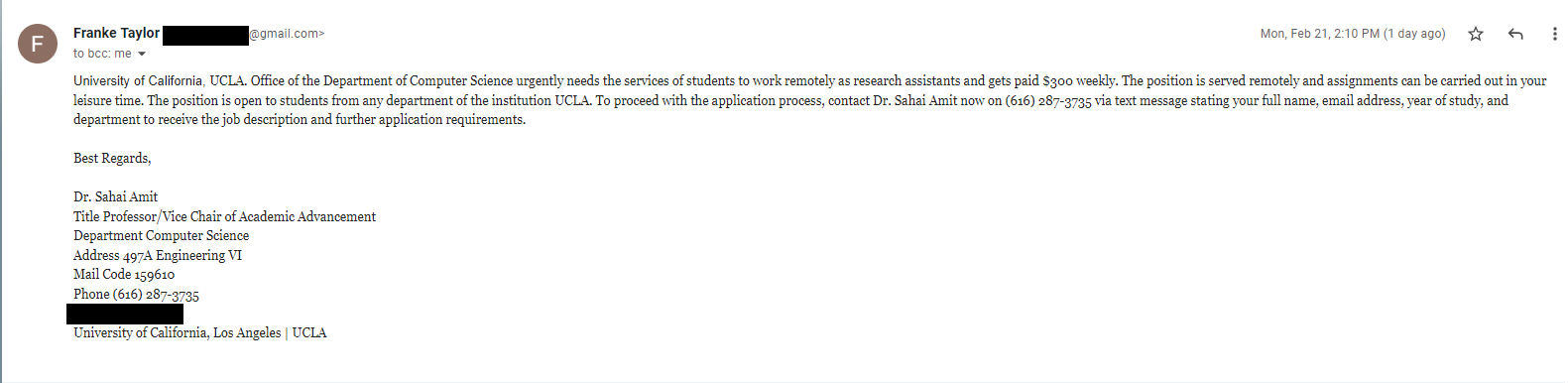 University of California, UCLA. Office of the Department of Computer Science urgently needs the services of students to work remotely as research assistants and gets paid $300 weekly. The position is served remotely and assignments can be carried out in your leisure time. The position is open to students from any department of the institution UCLA. To proceed with the application process, contact Dr. Sahai Amit via text message stating your full name, email address, year of study, and department to receive the job description and further application requirements.